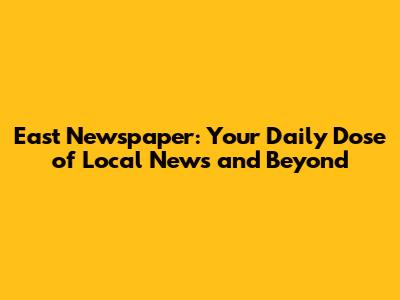 East Newspaper: Your Daily Dose of Local News and Beyond