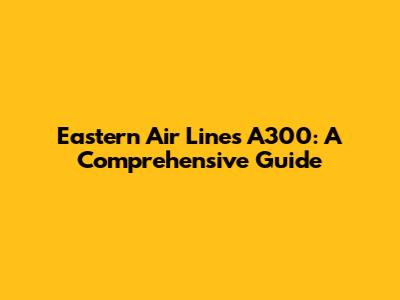 Eastern Air Lines A300: A Comprehensive Guide
