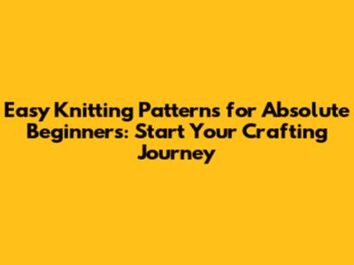 Easy Knitting Patterns for Absolute Beginners: Start Your Crafting Journey