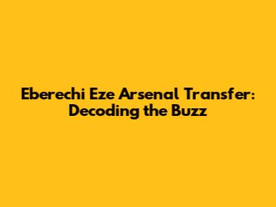 Eberechi Eze Arsenal Transfer: Decoding the Buzz