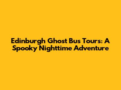 Edinburgh Ghost Bus Tours: A Spooky Nighttime Adventure