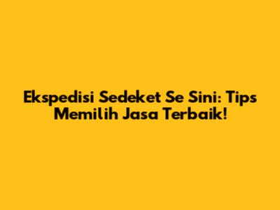 Ekspedisi Sedeket Se Sini: Tips Memilih Jasa Terbaik!