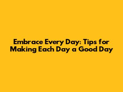 Embrace Every Day: Tips for Making Each Day a Good Day