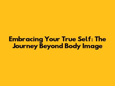 Embracing Your True Self: The Journey Beyond Body Image