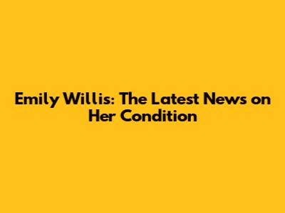 Emily Willis: The Latest News on Her Condition