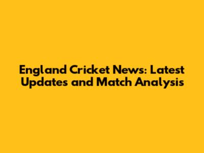 England Cricket News: Latest Updates and Match Analysis