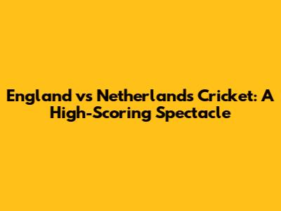 England vs Netherlands Cricket: A High-Scoring Spectacle