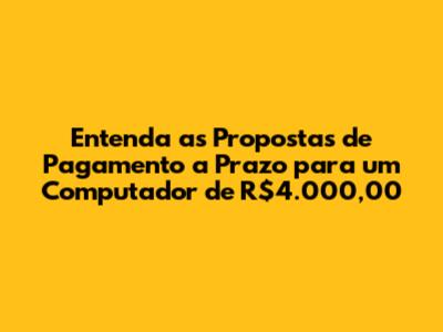 Entenda as Propostas de Pagamento a Prazo para um Computador de R$4.000,00