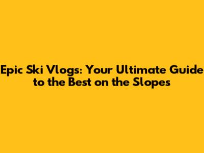 Epic Ski Vlogs: Your Ultimate Guide to the Best on the Slopes