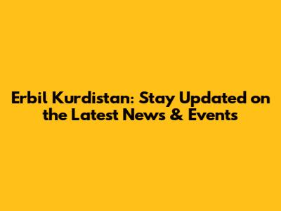 Erbil Kurdistan: Stay Updated on the Latest News & Events