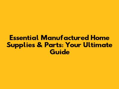 Essential Manufactured Home Supplies & Parts: Your Ultimate Guide