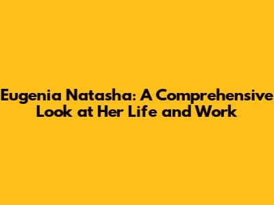 Eugenia Natasha: A Comprehensive Look at Her Life and Work