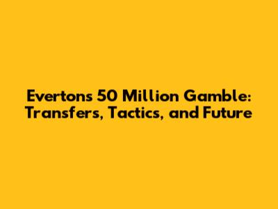 Everton's 50 Million Gamble: Transfers, Tactics, and Future