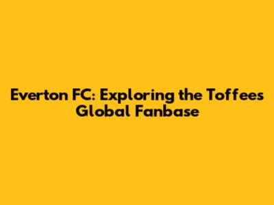 Everton FC: Exploring the Toffees' Global Fanbase