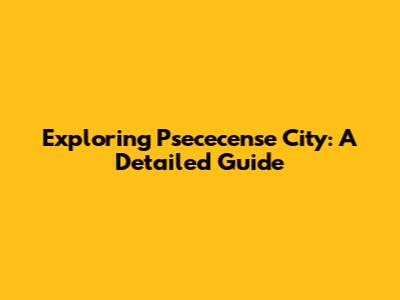 Exploring Psececense City: A Detailed Guide