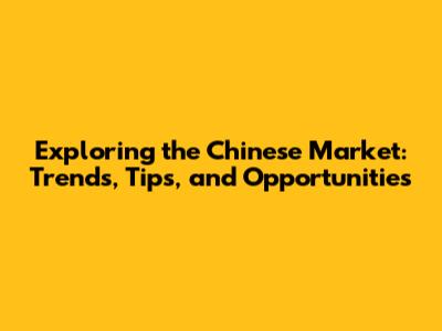 Exploring the Chinese Market: Trends, Tips, and Opportunities