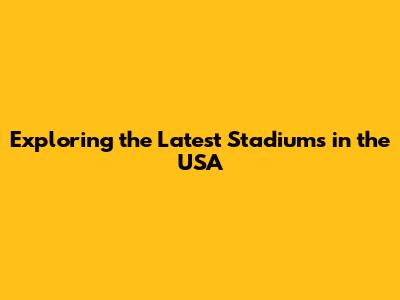 Exploring the Latest Stadiums in the USA