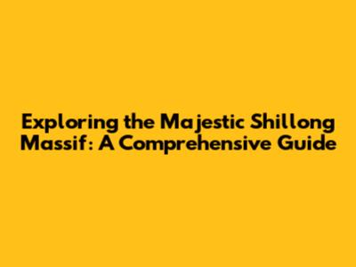 Exploring the Majestic Shillong Massif: A Comprehensive Guide