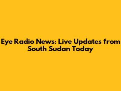 Eye Radio News: Live Updates from South Sudan Today