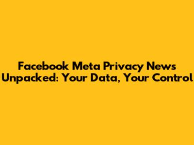 Facebook Meta Privacy News Unpacked: Your Data, Your Control