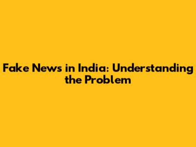 Fake News in India: Understanding the Problem