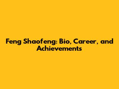 Feng Shaofeng: Bio, Career, and Achievements