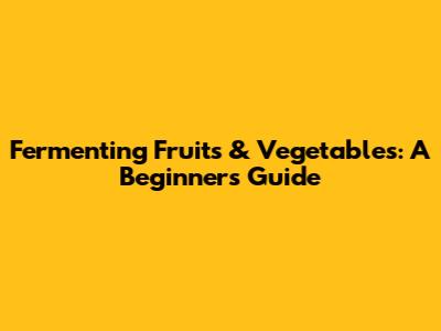 Fermenting Fruits & Vegetables: A Beginner's Guide