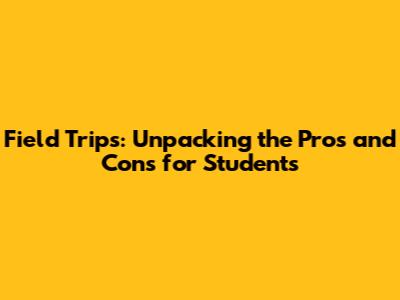 Field Trips: Unpacking the Pros and Cons for Students
