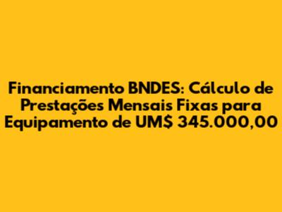 Financiamento BNDES: Cálculo de Prestações Mensais Fixas para Equipamento de UM$ 345.000,00