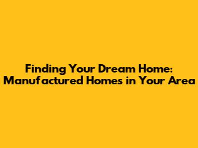 Finding Your Dream Home: Manufactured Homes in Your Area