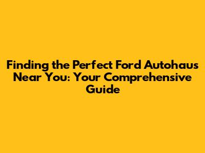 Finding the Perfect Ford Autohaus Near You: Your Comprehensive Guide