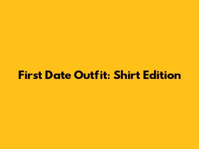 First Date Outfit: Shirt Edition