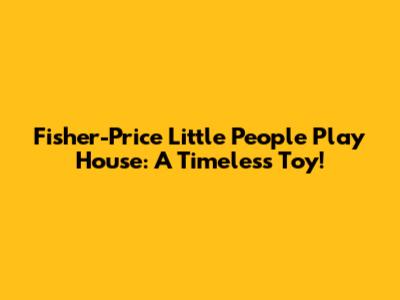 Fisher-Price Little People Play House: A Timeless Toy!