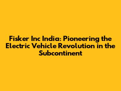 Fisker Inc India: Pioneering the Electric Vehicle Revolution in the Subcontinent