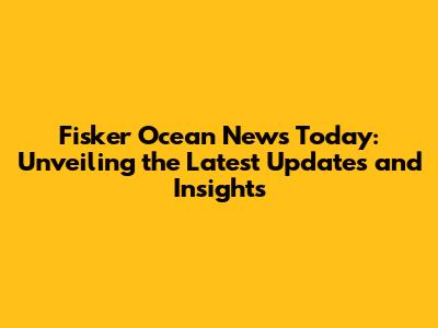 Fisker Ocean News Today: Unveiling the Latest Updates and Insights