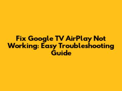Fix Google TV AirPlay Not Working: Easy Troubleshooting Guide