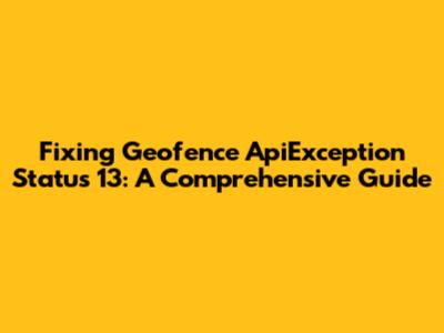Fixing Geofence ApiException Status 13: A Comprehensive Guide
