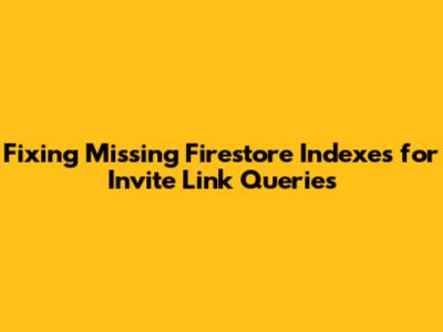 Fixing Missing Firestore Indexes for Invite Link Queries