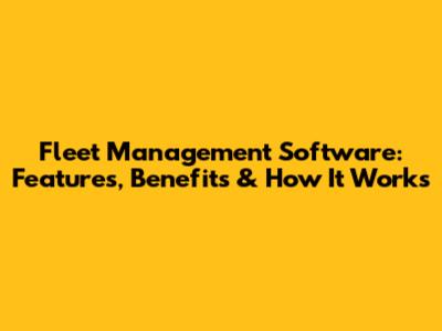 Fleet Management Software: Features, Benefits & How It Works