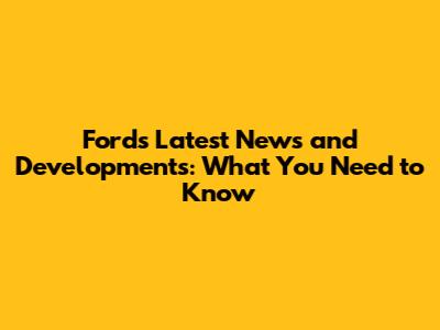 Ford's Latest News and Developments: What You Need to Know