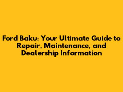Ford Baku: Your Ultimate Guide to Repair, Maintenance, and Dealership Information