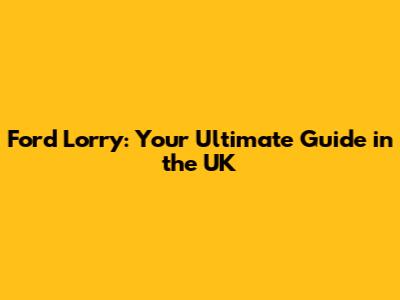 Ford Lorry: Your Ultimate Guide in the UK