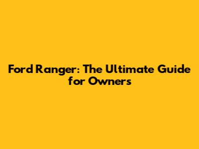 Ford Ranger: The Ultimate Guide for Owners
