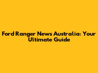 Ford Ranger News Australia: Your Ultimate Guide