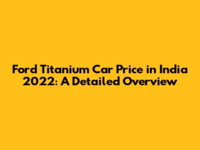 Ford Titanium Car Price in India 2022: A Detailed Overview