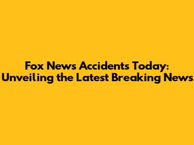 Fox News Accidents Today: Unveiling the Latest Breaking News