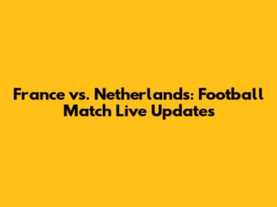 France vs. Netherlands: Football Match Live Updates