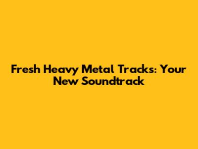 Fresh Heavy Metal Tracks: Your New Soundtrack