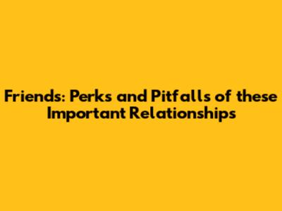 Friends: Perks and Pitfalls of these Important Relationships