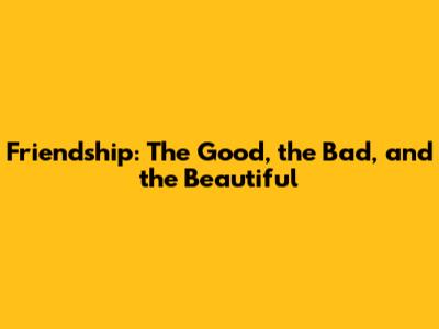Friendship: The Good, the Bad, and the Beautiful